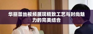 華麗蕾絲視頻展現(xiàn)精致工藝與時尚魅力的完美結(jié)合