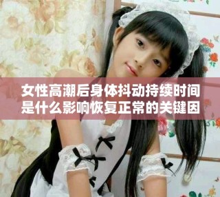 女性高潮后身體抖動持續時間是什么影響恢復正常的關鍵因素