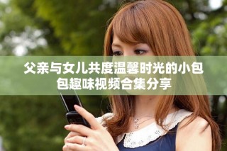 父親與女兒共度溫馨時光的小包包趣味視頻合集分享