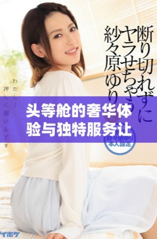 頭等艙的奢華體驗與獨特服務讓飛行更顯尊貴和舒適