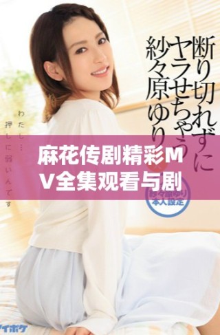 麻花傳劇精彩MV全集觀看與劇集解讀，感受劇中魅力與風采