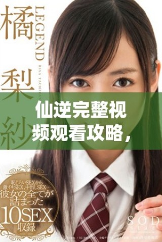仙逆完整視頻觀看攻略，帶你領略奇幻修仙旅程的精彩時刻