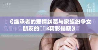 《繼承者的愛情糾葛與家族紛爭女朋友的妺妺3精彩揭曉》