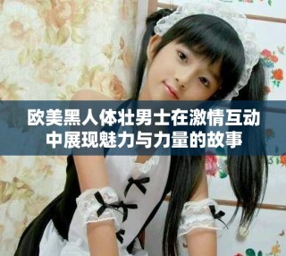 歐美黑人體壯男士在激情互動中展現魅力與力量的故事