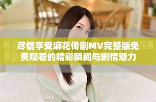 盡情享受麻花傳劇MV完整版免費觀看的精彩瞬間與劇情魅力