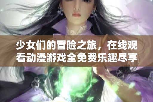少女們的冒險之旅，在線觀看動漫游戲全免費樂趣盡享