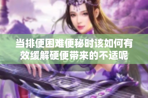 當排便困難便秘時該如何有效緩解硬便帶來的不適呢