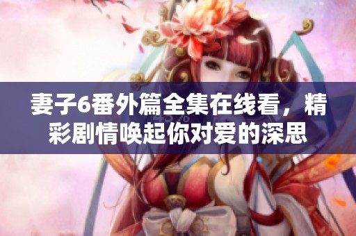 妻子6番外篇全集在線看，精彩劇情喚起你對愛的深思
