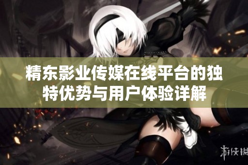 精東影業傳媒在線平臺的獨特優勢與用戶體驗詳解