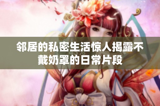鄰居的私密生活驚人揭露不戴奶罩的日常片段
