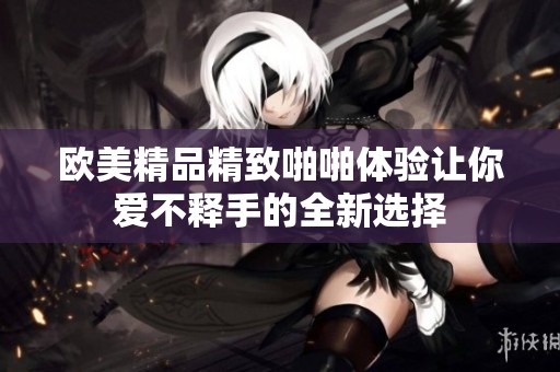 歐美精品精致啪啪體驗讓你愛不釋手的全新選擇