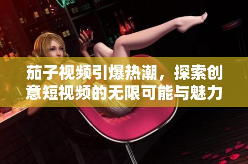 茄子視頻引爆熱潮，探索創(chuàng)意短視頻的無限可能與魅力