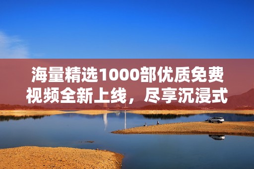 海量精選1000部優質免費視頻全新上線，盡享沉浸式觀影體驗
