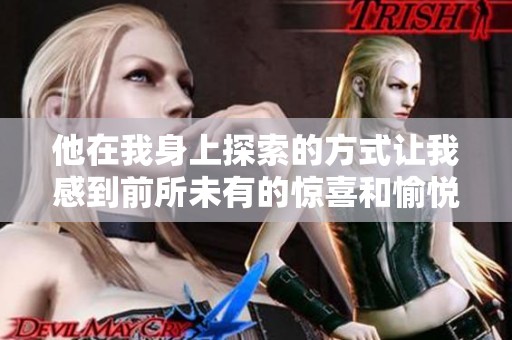 他在我身上探索的方式讓我感到前所未有的驚喜和愉悅