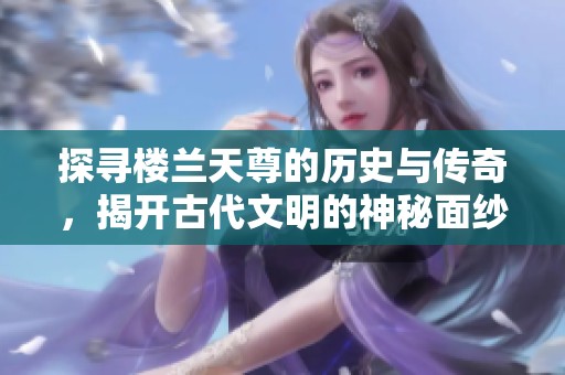 探尋樓蘭天尊的歷史與傳奇，揭開古代文明的神秘面紗