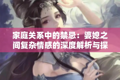 家庭關系中的禁忌：婆媳之間復雜情感的深度解析與探討