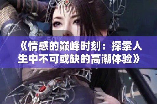 《情感的巔峰時刻：探索人生中不可或缺的高潮體驗》
