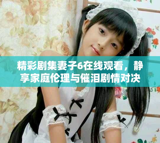 精彩劇集妻子6在線觀看，靜享家庭倫理與催淚劇情對決