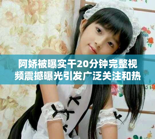 阿嬌被曝實干20分鐘完整視頻震撼曝光引發廣泛關注和熱議