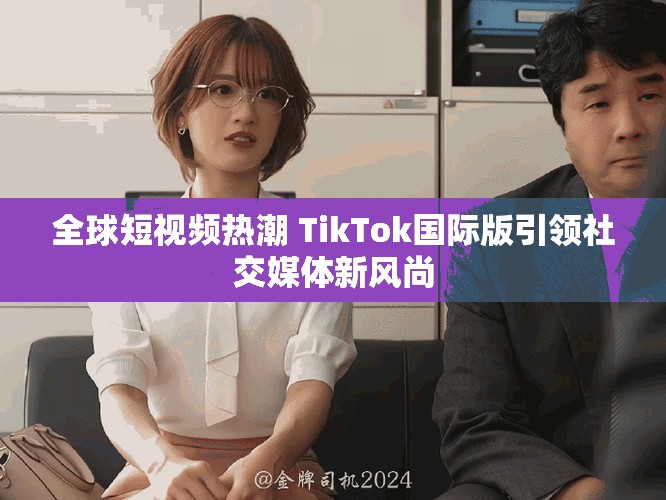 全球短視頻熱潮 TikTok國際版引領社交媒體新風尚