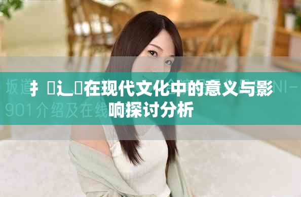扌喿辶畐在現(xiàn)代文化中的意義與影響探討分析