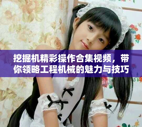 挖掘機(jī)精彩操作合集視頻，帶你領(lǐng)略工程機(jī)械的魅力與技巧