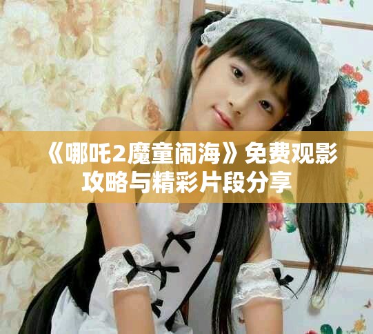《哪吒2魔童鬧海》免費(fèi)觀影攻略與精彩片段分享