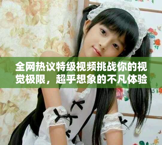 全網熱議特級視頻挑戰你的視覺極限，超乎想象的不凡體驗