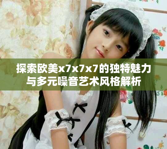 探索歐美x7x7x7的獨特魅力與多元噪音藝術風格解析