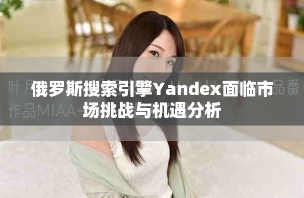 俄羅斯搜索引擎Yandex面臨市場挑戰與機遇分析