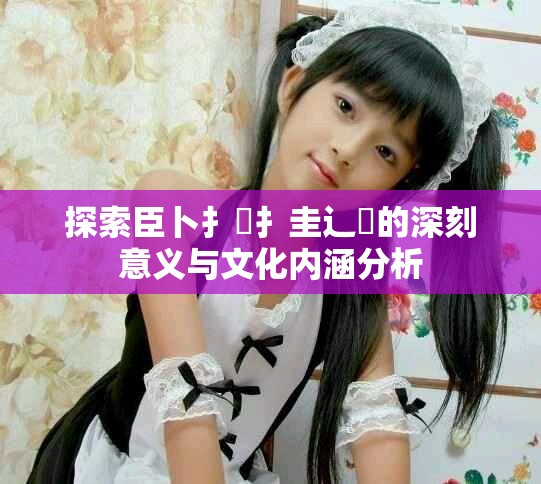 探索臣卜扌喿扌圭辶畐的深刻意義與文化內(nèi)涵分析
