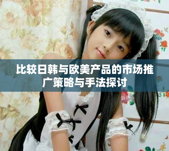 比較日韓與歐美產品的市場推廣策略與手法探討