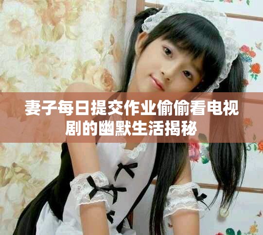 妻子每日提交作業(yè)偷偷看電視劇的幽默生活揭秘