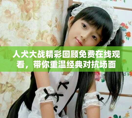 人犬大戰精彩回顧免費在線觀看，帶你重溫經典對抗場面