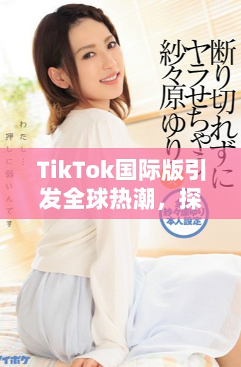 TikTok國際版引發全球熱潮，探索短視頻新時代的魅力