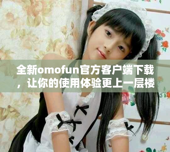 全新omofun官方客戶端下載，讓你的使用體驗更上一層樓