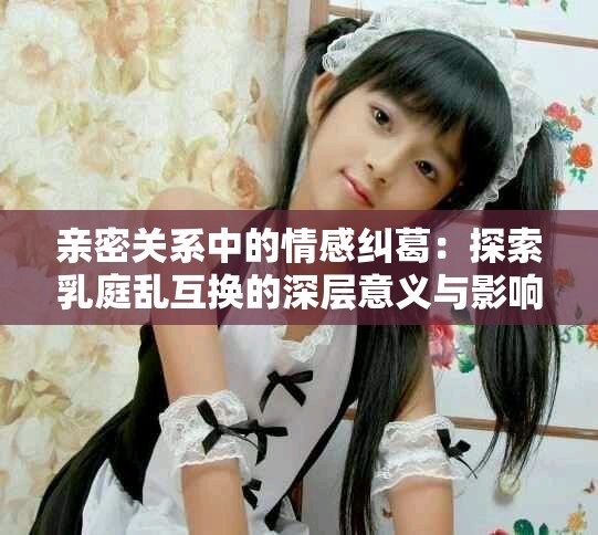 親密關系中的情感糾葛：探索乳庭亂互換的深層意義與影響