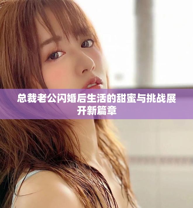 總裁老公閃婚后生活的甜蜜與挑戰(zhàn)展開新篇章