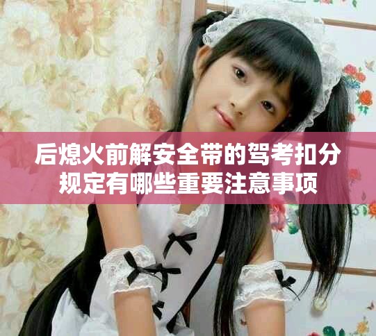 后熄火前解安全帶的駕考扣分規定有哪些重要注意事項
