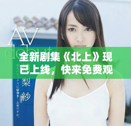 全新劇集《北上》現已上線，快來免費觀看精彩劇情斗爭！