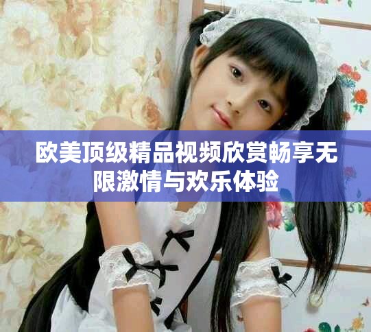 歐美頂級(jí)精品視頻欣賞暢享無限激情與歡樂體驗(yàn)