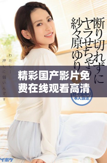 精彩國產影片免費在線觀看高清完整版內容任你暢享