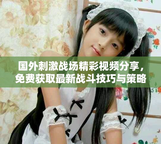 國外刺激戰(zhàn)場精彩視頻分享，免費獲取最新戰(zhàn)斗技巧與策略