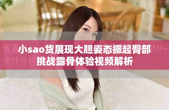 小sao貨展現(xiàn)大膽姿態(tài)撅起臀部挑戰(zhàn)露骨體驗(yàn)視頻解析