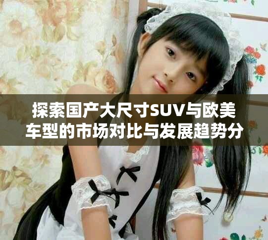 探索國產大尺寸SUV與歐美車型的市場對比與發展趨勢分析