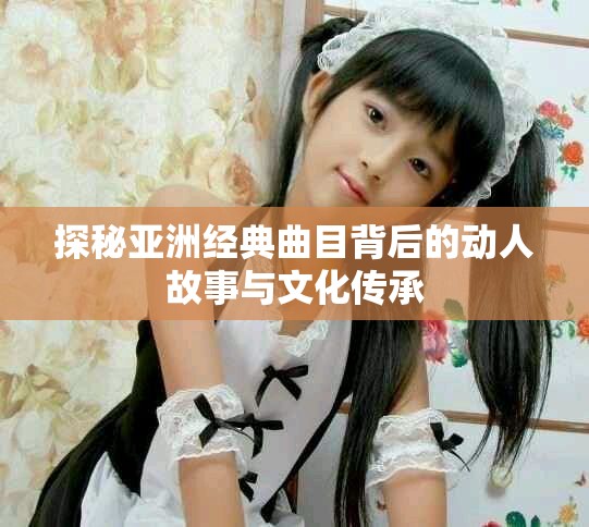 探秘亞洲經典曲目背后的動人故事與文化傳承