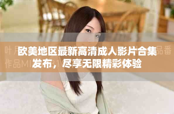 歐美地區(qū)最新高清成人影片合集發(fā)布，盡享無限精彩體驗