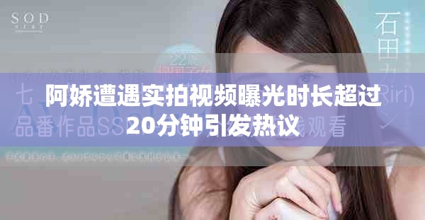 阿嬌遭遇實拍視頻曝光時長超過20分鐘引發熱議