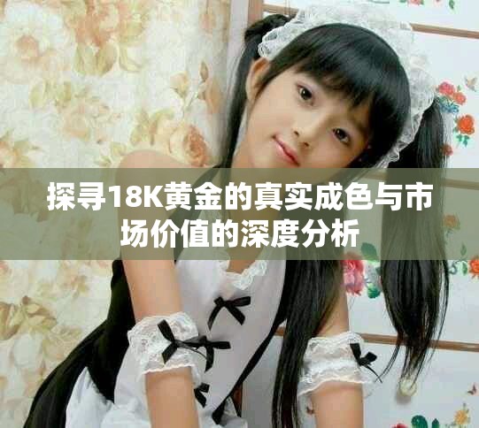 探尋18K黃金的真實成色與市場價值的深度分析