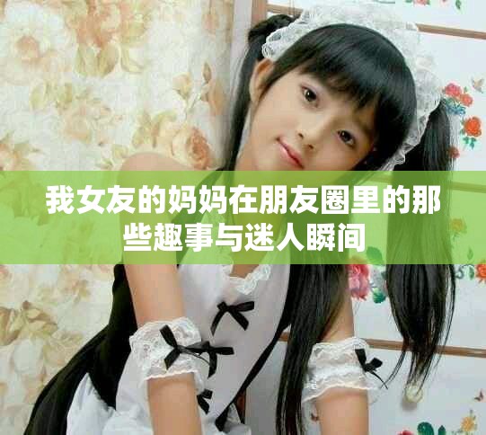 我女友的媽媽在朋友圈里的那些趣事與迷人瞬間
